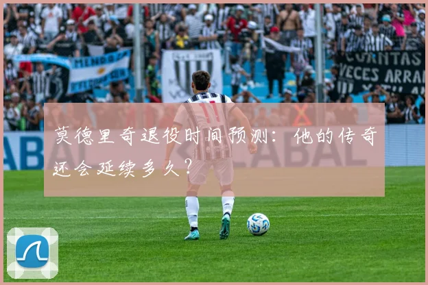莫德里奇退役时间预测:他的传奇还会延续多久?