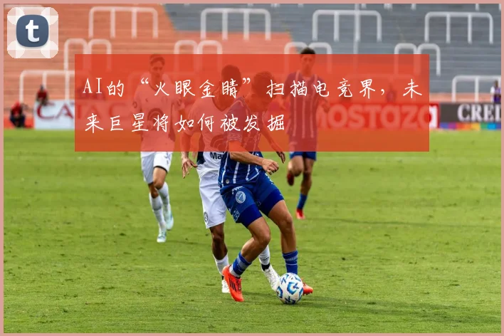 AI的“火眼金睛”扫描电竞界,未来巨星将如何被发掘