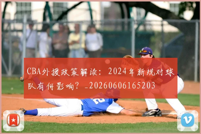 CBA外援政策解读:2024年新规对球队有何影响?_20260606165203