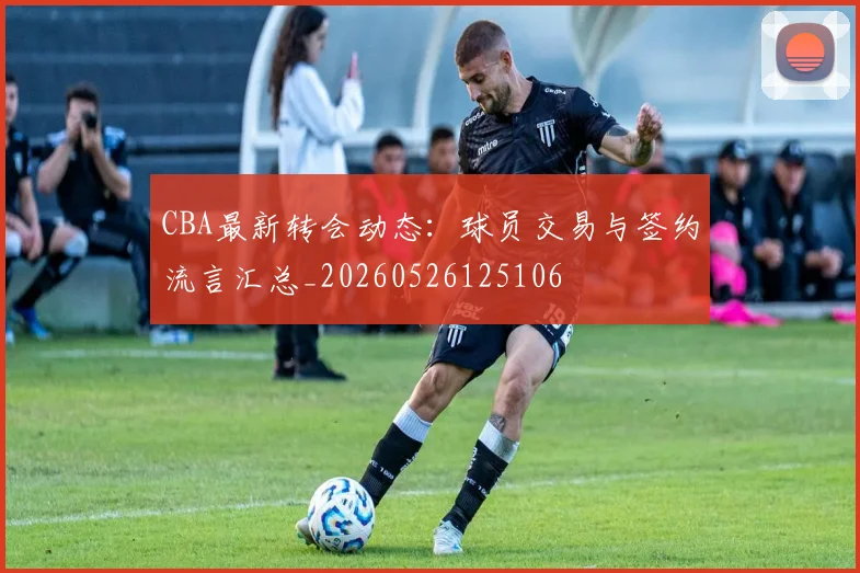 CBA最新转会动态:球员交易与签约流言汇总_20260526125106