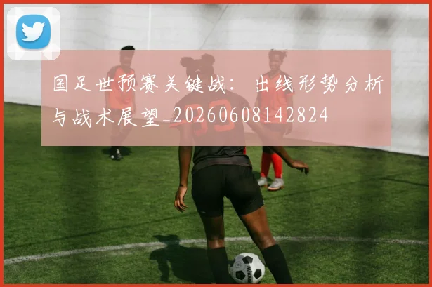 国足世预赛关键战：出线形势分析与战术展望_20260608142824