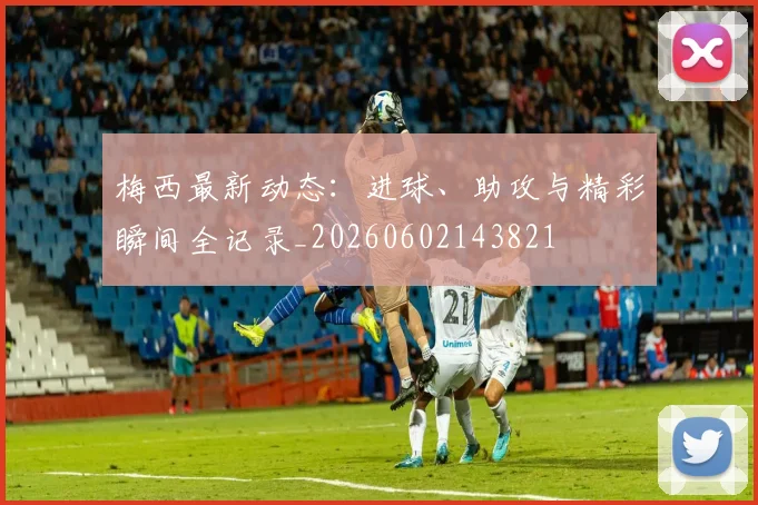 梅西最新动态：进球、助攻与精彩瞬间全记录_20260602143821