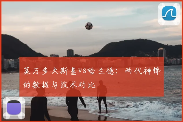 莱万多夫斯基vs哈兰德:两代神锋的数据与技术对比